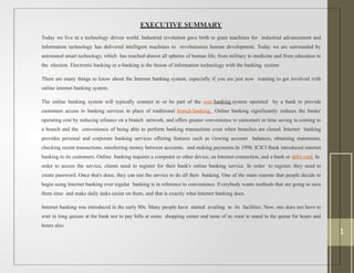 EXECUTIVE SUMMARY
Today we live in a technology driven world. Industrial revolution gave birth to giant machines for industrial advancement and
information technology has delivered intelligent machines to revolutionize human development. Today we are surrounded by
automated smart technology, which has touched almost all spheres of human life, from military to medicine and from education to
the election. Electronic banking or e-banking is the fusion of information technology with the banking system
There are many things to know about the Internet banking system, especially if you are just now wanting to get involved with
online internet banking system.
The online banking system will typically connect to or be part of the core banking system operated by a bank to provide
customers access to banking services in place of traditional branch banking. Online banking significantly reduces the banks'
operating cost by reducing reliance on a branch network, and offers greater convenience to customers in time saving in coming to
a branch and the convenience of being able to perform banking transactions even when branches are closed. Internet banking
provides personal and corporate banking services offering features such as viewing account balances, obtaining statements,
checking recent transactions, ransferring money between accounts, and making payments.In 1998, ICICI Bank introduced internet
banking to its customers. Online banking requires a computer or other device, an Internet connection, and a bank or debit card. In
order to access the service, clients need to register for their bank's online banking service. In order to register, they need to
create password. Once that's done, they can use the service to do all their banking. One of the main reasons that people decide to
begin using Internet banking over regular banking is in reference to convenience. Everybody wants methods that are going to save
them time and make daily tasks easier on them, and that is exactly what Internet banking does.
Internet banking was introduced in the early 80s. Many people have started availing to its facilities. Now, one does not have to
wait in long queues at the bank nor to pay bills at some shopping center and none of us want to stand in the queue for hours and
hours also.
1
 