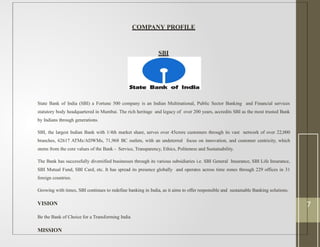 COMPANY PROFILE
SBI
State Bank of India (SBI) a Fortune 500 company is an Indian Multinational, Public Sector Banking and Financial services
statutory body headquartered in Mumbai. The rich heritage and legacy of over 200 years, accredits SBI as the most trusted Bank
by Indians through generations.
SBI, the largest Indian Bank with 1/4th market share, serves over 45crore customers through its vast network of over 22,000
branches, 62617 ATMs/ADWMs, 71,968 BC outlets, with an undeterred focus on innovation, and customer centricity, which
stems from the core values of the Bank - Service, Transparency, Ethics, Politeness and Sustainability.
The Bank has successfully diversified businesses through its various subsidiaries i.e. SBI General Insurance, SBI Life Insurance,
SBI Mutual Fund, SBI Card, etc. It has spread its presence globally and operates across time zones through 229 offices in 31
foreign countries.
Growing with times, SBI continues to redefine banking in India, as it aims to offer responsible and sustainable Banking solutions.
VISION
Be the Bank of Choice for a Transforming India
MISSION
7
 
