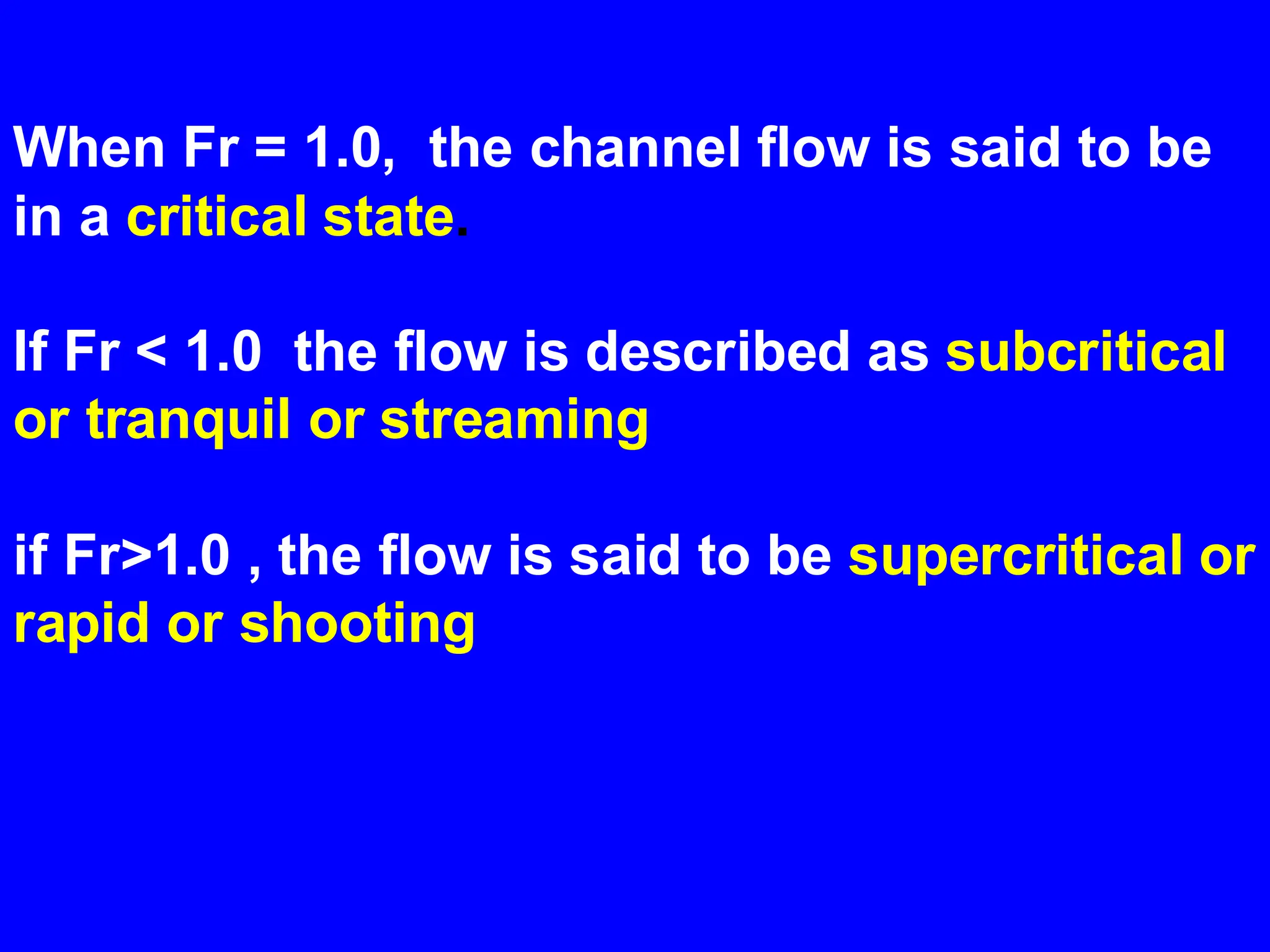 When Fr = 1.0, the channel flow is said to be
in a critical state.
If Fr < 1.0 the flow is described as subcritical
or tranquil or streaming
if Fr>1.0 , the flow is said to be supercritical or
rapid or shooting
 