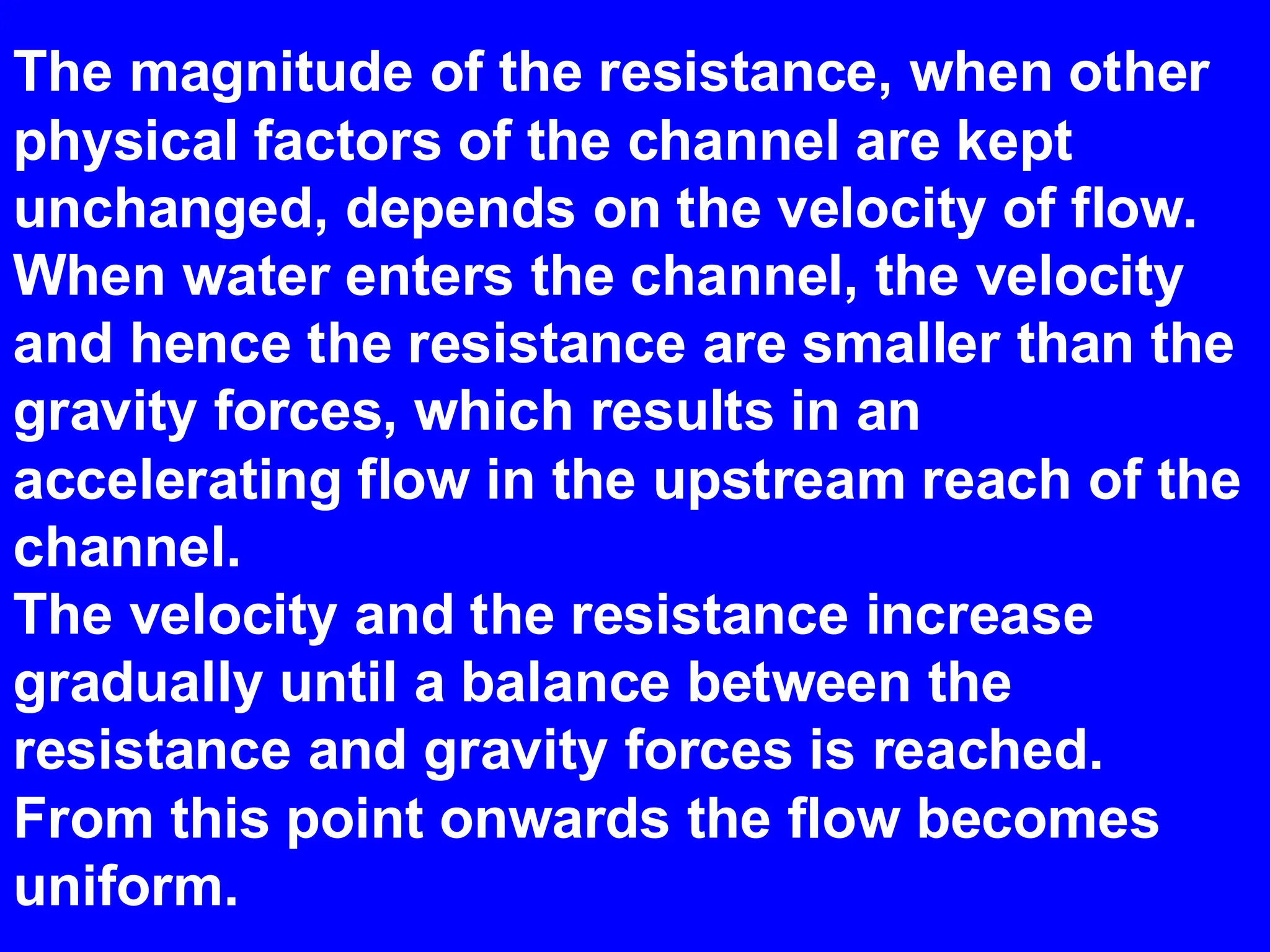 The magnitude of the resistance, when other
physical factors of the channel are kept
unchanged, depends on the velocity of flow.
When water enters the channel, the velocity
and hence the resistance are smaller than the
gravity forces, which results in an
accelerating flow in the upstream reach of the
channel.
The velocity and the resistance increase
gradually until a balance between the
resistance and gravity forces is reached.
From this point onwards the flow becomes
uniform.
 