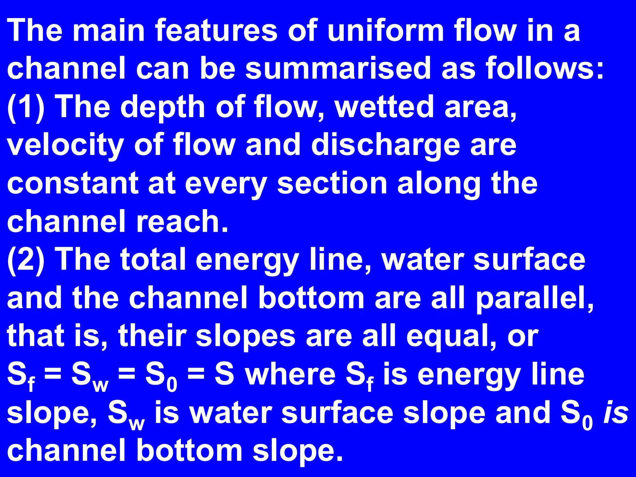 The main features of uniform flow in a
channel can be summarised as follows:
(1) The depth of flow, wetted area,
velocity of flow and discharge are
constant at every section along the
channel reach.
(2) The total energy line, water surface
and the channel bottom are all parallel,
that is, their slopes are all equal, or
Sf = Sw = S0 = S where Sf is energy line
slope, Sw is water surface slope and S0 is
channel bottom slope.
 