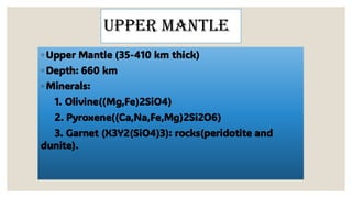 Upper mantle
◦ Upper Mantle (35-410 km thick)
◦ Depth: 660 km
◦ Minerals:
1. Olivine((Mg,Fe)2SiO4)
2. Pyroxene((Ca,Na,Fe,Mg)2Si2O6)
3. Garnet (X3Y2(SiO4)3): rocks(peridotite and
dunite).
 