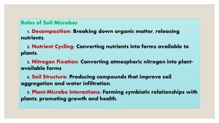 Roles of Soil Microbes
1. Decomposition: Breaking down organic matter, releasing
nutrients.
2. Nutrient Cycling: Converting nutrients into forms available to
plants.
3. Nitrogen Fixation: Converting atmospheric nitrogen into plant-
available forms
4. Soil Structure: Producing compounds that improve soil
aggregation and water infiltration.
5. Plant-Microbe Interactions: Forming symbiotic relationships with
plants, promoting growth and health.
 