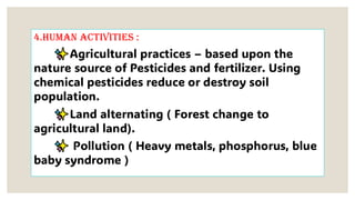 4.Human activities :
Agricultural practices – based upon the
nature source of Pesticides and fertilizer. Using
chemical pesticides reduce or destroy soil
population.
Land alternating ( Forest change to
agricultural land).
Pollution ( Heavy metals, phosphorus, blue
baby syndrome )
 