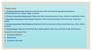 Trophic Levels
1. Producers (Autotrophs): Organisms that produce their own food through photosynthesis or
chemosynthesis (e.g., plants, algae, bacteria).
2. Primary Consumers (Herbivores): Organisms that consume producers (e.g., insects, zooplankton, deer).
3. Secondary Consumers (Carnivores): Organisms that consume primary consumers (e.g., frogs, fish,
birds).
4. Tertiary Consumers (Top Predators): Organisms that consume secondary consumers (e.g., lions, sharks,
wolves).
5. Decomposers: Organisms that break down dead organic matter (e.g., bacteria, fungi, detritivores).
Importance of Energy Flow
1. Ecosystem Balance
2. Biodiversity
3. Ecosystem Services
 