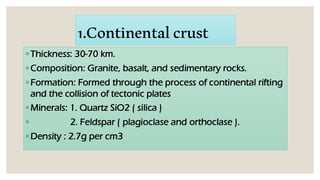 1.Continentalcrust
◦ Thickness: 30-70 km.
◦ Composition: Granite, basalt, and sedimentary rocks.
◦ Formation: Formed through the process of continental rifting
and the collision of tectonic plates
◦ Minerals: 1. Quartz SiO2 ( silica )
◦ 2. Feldspar ( plagioclase and orthoclase ).
◦ Density : 2.7g per cm3
 
