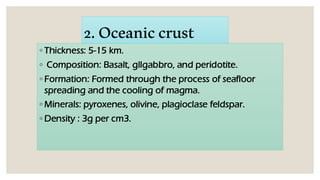 2.Oceaniccrust
◦ Thickness: 5-15 km.
◦ Composition: Basalt, gllgabbro, and peridotite.
◦ Formation: Formed through the process of seafloor
spreading and the cooling of magma.
◦ Minerals: pyroxenes, olivine, plagioclase feldspar.
◦ Density : 3g per cm3.
 