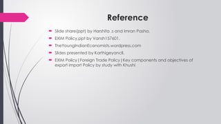 Reference
 Slide share(ppt) by Harshita .s and Imran Pasha.
 EXIM Policy.ppt by Vansh157601.
 TheYoungIndianEconomists.wordpress.com
 Slides presented by Karthigeyancll.
 EXIM Policy|Foreign Trade Policy|Key components and objectives of
export import Policy by study with Khushi
 