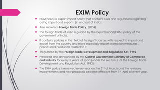 EXIM Policy
 EXIM policy is export import policy that contains rules and regulations regarding
doing import and exports. (in and out of India)
 Also known as Foreign Trade Policy. (2004)
 The foreign trade of India is guided by the Export Import(EXIM) policy of the
government of India.
 It contains policies in the field of Foreign Trade i.e. with respect to import and
export from the country and more especially export promotion measures ,
policies and producers related to it.
 Regulated by the Foreign Trade Development and Regulation Act, 1992
 Prepared and announced by the Central Government’s Ministry of Commerce
and Industry for every 5 years of span.(under the section 5 of the Foreign Trade
Development and Regulation Act, 1992)
 The EXIM policy is renewed every year on the 31st
of March and the revisions,
improvements and new proposals become effective from 1st
April of every year.
 