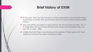 Brief history of EXIM
 In the year 1962, the Government of India appointed a special EXIM Policy
committee to review the government previous export import policies.(EXIM
Policy)
 The committee was later on approved by the Government of India . Mr. V.
P. Singh then the Commerce Minister and announced the EXIM Policy on
the 12th
of April , 1985.
 Initially the EXIM Policy was introduced for period of three years with main
objective to boost the export business in India.
 