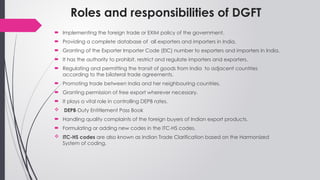 Roles and responsibilities of DGFT
 Implementing the foreign trade or EXIM policy of the government.
 Providing a complete database of all exporters and importers in India.
 Granting of the Exporter Importer Code (EIC) number to exporters and importers in India.
 It has the authority to prohibit, restrict and regulate importers and exporters.
 Regulating and permitting the transit of goods from India to adjacent countries
according to the bilateral trade agreements.
 Promoting trade between India and her neighbouring countries.
 Granting permission of free export wherever necessary.
 It plays a vital role in controlling DEPB rates.
 DEPB-Duty Entitlement Pass Book
 Handling quality complaints of the foreign buyers of Indian export products.
 Formulating or adding new codes in the ITC-HS codes.
 ITC-HS codes are also known as Indian Trade Clarification based on the Harmonized
System of coding.
 