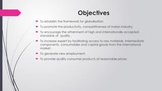 Objectives
 To establish the framework for globalisation.
 To promote the productivity, competitiveness of Indian industry.
 To encourage the attainment of high and internationally accepted
standards of quality .
 To increase expert by facilitating access to raw materials, intermediate
components, consumables and capital goods from the international
market .
 To generate new employment.
 To provide quality consumer products at reasonable prices.
 
