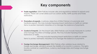 Key components
 Trade regulation- EXIM Policies include rules and regulations related to exports and
imports. These can cover areas such as custom duties, tariffs quotas and trade
restrictions.
 Promotion of exports- A primary objective of EXIM Policies is to promote and
facilitate exports. This may include imposing import restrictions or tariffs on certain
items to protect domestic industries or to manage the balance of payments.
 Control of Imports- On the import side, EXIM Policies can include measures to control
and manage the inflow of foreign goods. This may include imposing import
restrictions or tariffs.
This may include imposing import restrictions or tariffs on certain
items to protect domestic industries or to manage the balance of payments.
 Foreign Exchange Management- EXIM Policies often address issues related to
foreign exchange, aiming to ensure the stability of a country’s currency. This rights
involve controls on capital flows, currency exchange rates and foreign exchange
resources.
 