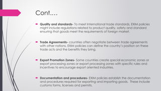 Cont.…
 Quality and standards- To meet International trade standards, EXIM policies
might include regulations related to product quality, safety and standard
ensuring that goods meet the requirements of foreign market.
 Trade Agreements- countries often negotiate between trade agreements
with other nations. EXIM policies can define the country’s position on these
trade acts and the benefits they bring.
 Export Promotion Zones- Some countries create special economic zones or
export processing zones or export processing zones with specific rules and
incentives to encourage export oriented industries.
 Documentation and procedures- EXIM policies establish the documentation
and procedures required for exporting and importing goods. These include
customs forms, licenses and permits.
 