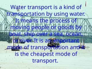 Water transport is a kind of
transportation by using water.
It means the process of
moving people or goods by
boat, ship over a sea, ocean,
or river. It is an important
mode of transportation and it
is the cheapest mode of
transport.
 