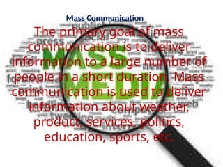 Mass Communication
The primary goal of mass
communication is to deliver
information to a large number of
people in a short duration. Mass
communication is used to deliver
information about weather,
product, services, politics,
education, sports, etc.
 