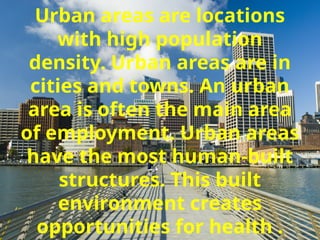 Urban areas are locations
with high population
density. Urban areas are in
cities and towns. An urban
area is often the main area
of employment. Urban areas
have the most human-built
structures. This built
environment creates
opportunities for health .
 