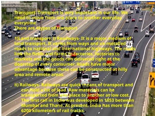Transport: Transport is very important in our life. We
need to move from one place to another everyday
everytime
There are 4types of transport
1)Land transport: i) Roadways- It is a major medium of
land transport. It varies from ways and un-metalled
roads to national and international highways. The roads
link the fields and farms to factories, factories to
markets and the goods can delivered right at the
doorstep of every consumer. Roads have major
advantage because these can be constructed at hilly
area and remote areas.
ii) Railways- Railways are quick means of transport and
can hold a lot of load. Raw materials can be
transported from one place to another at low cost.
The first rail in India was developed in 1853 between
Mumbai and Thane. At present. India has more than
6200 kilometers of rail tracks.
 