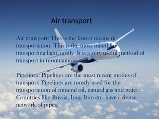 Air transport
Air transport: This is the fastest means of
transportation. This is the most suited for
transporting light, costly It is a very useful method of
transport in mountainous regions.
Pipelines: Pipelines are the most recent modes of
transport. Pipelines are mostly used for the
transportation of mineral oil, natural gas and water.
Countries like Russia, Iraq, Iran etc. have a dense
network of pipes.
 