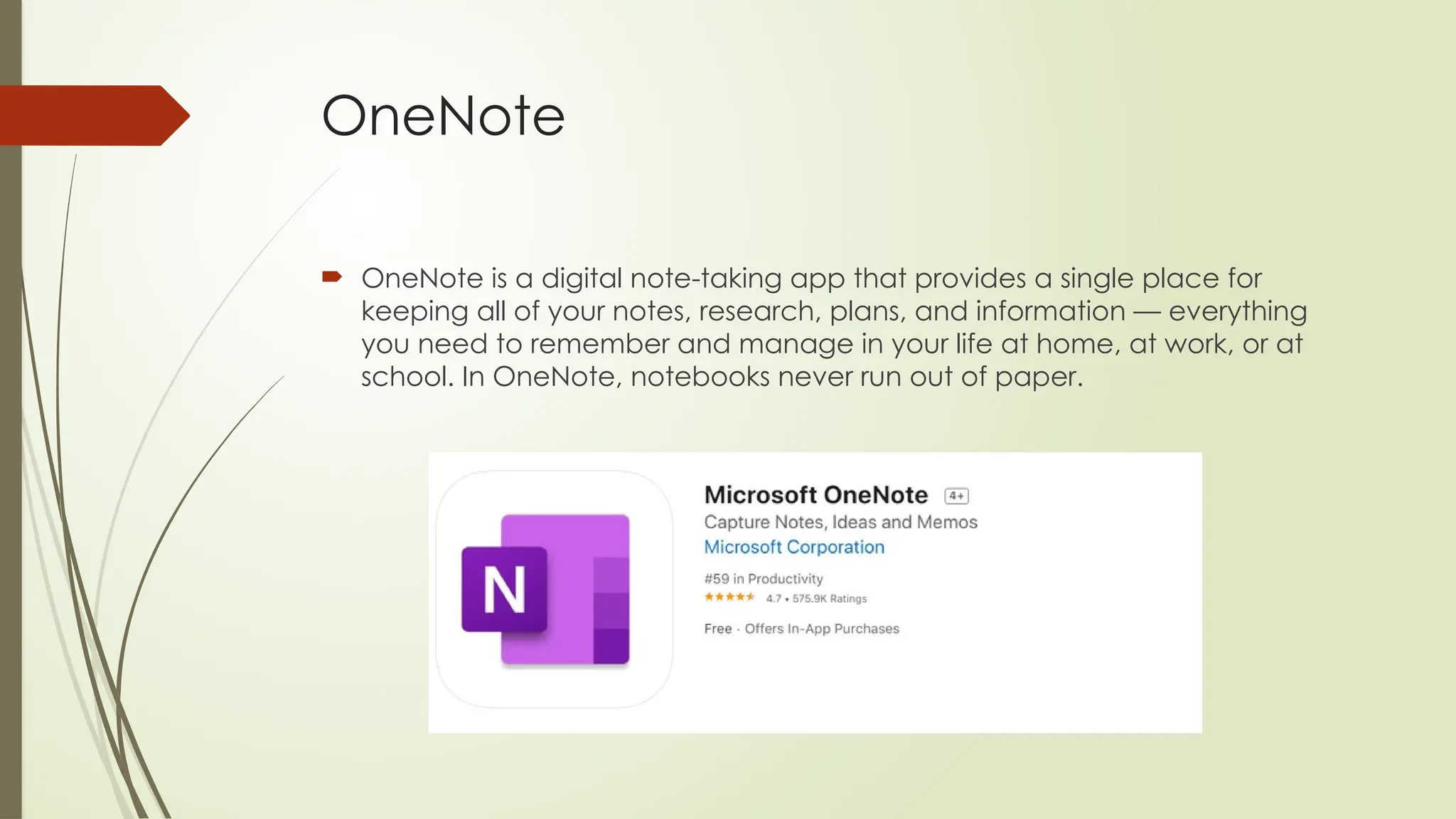 OneNote
 OneNote is a digital note-taking app that provides a single place for
keeping all of your notes, research, plans, and information — everything
you need to remember and manage in your life at home, at work, or at
school. In OneNote, notebooks never run out of paper.
 