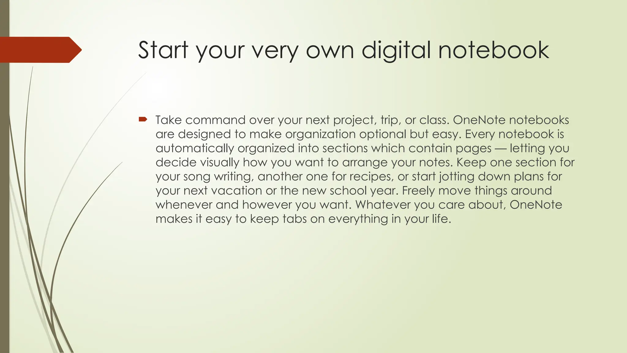 Start your very own digital notebook
 Take command over your next project, trip, or class. OneNote notebooks
are designed to make organization optional but easy. Every notebook is
automatically organized into sections which contain pages — letting you
decide visually how you want to arrange your notes. Keep one section for
your song writing, another one for recipes, or start jotting down plans for
your next vacation or the new school year. Freely move things around
whenever and however you want. Whatever you care about, OneNote
makes it easy to keep tabs on everything in your life.
 