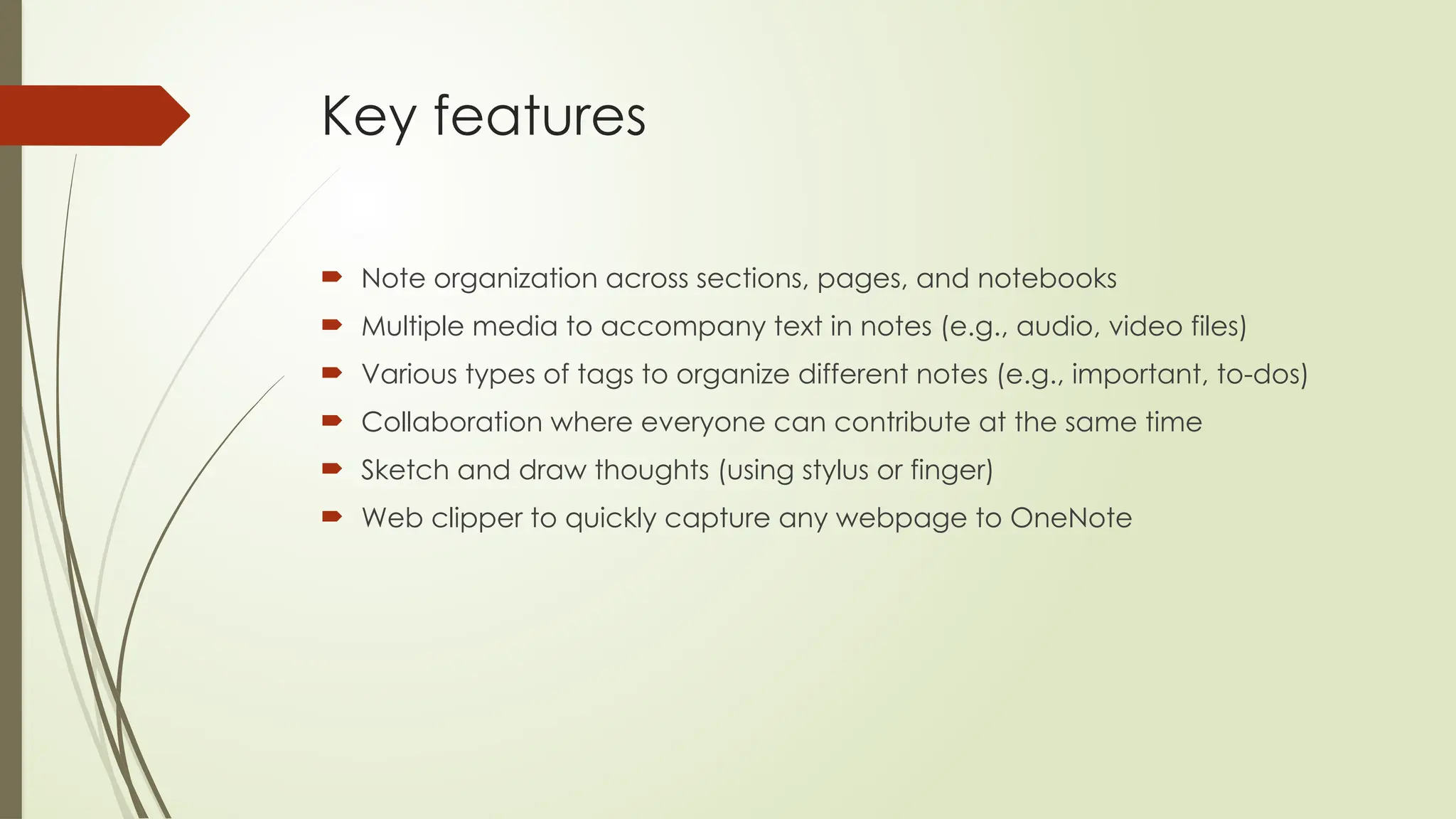 Key features
 Note organization across sections, pages, and notebooks
 Multiple media to accompany text in notes (e.g., audio, video files)
 Various types of tags to organize different notes (e.g., important, to-dos)
 Collaboration where everyone can contribute at the same time
 Sketch and draw thoughts (using stylus or finger)
 Web clipper to quickly capture any webpage to OneNote
 