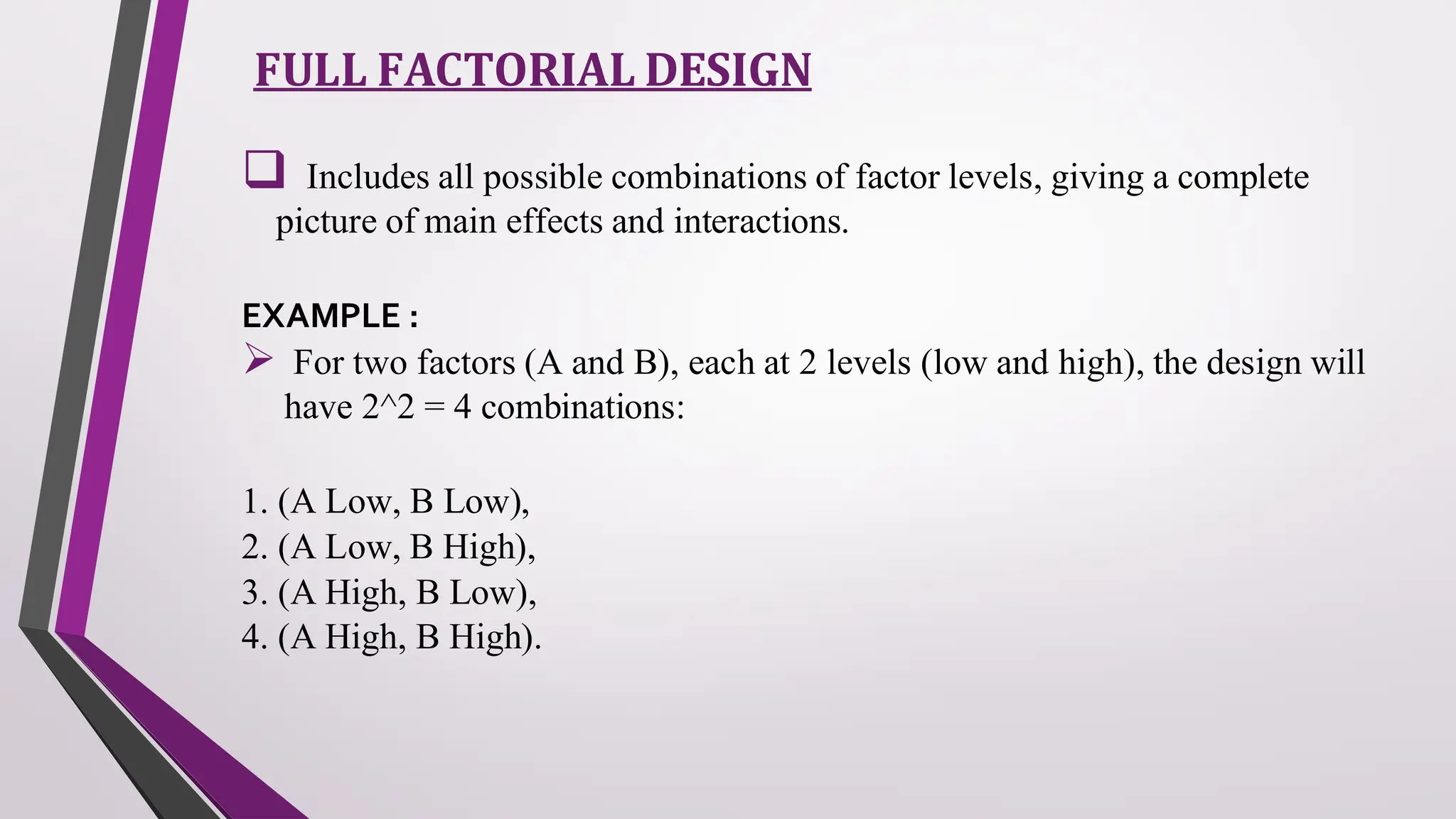 FULL FACTORIAL DESIGN
❑ Includes all possible combinations of factor levels, giving a complete
picture of main effects and interactions.
EXAMPLE :
➢ For two factors (A and B), each at 2 levels (low and high), the design will
have 2^2 = 4 combinations:
1. (A Low, B Low),
2. (A Low, B High),
3. (A High, B Low),
4. (A High, B High).
 
