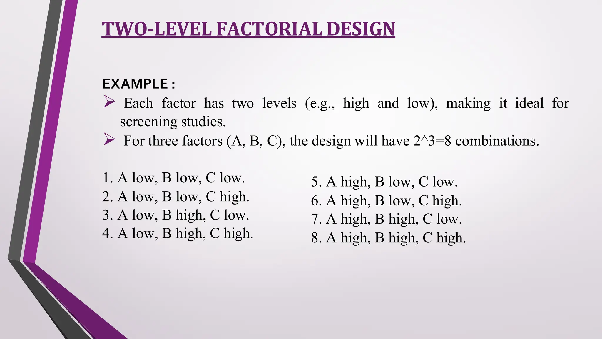 TWO-LEVEL FACTORIAL DESIGN
EXAMPLE :
➢ Each factor has two levels (e.g., high and low), making it ideal for
screening studies.
➢ For three factors (A, B, C), the design will have 2^3=8 combinations.
1. A low, B low, C low.
2. A low, B low, C high.
3. A low, B high, C low.
4. A low, B high, C high.
5. A high, B low, C low.
6. A high, B low, C high.
7. A high, B high, C low.
8. A high, B high, C high.
 