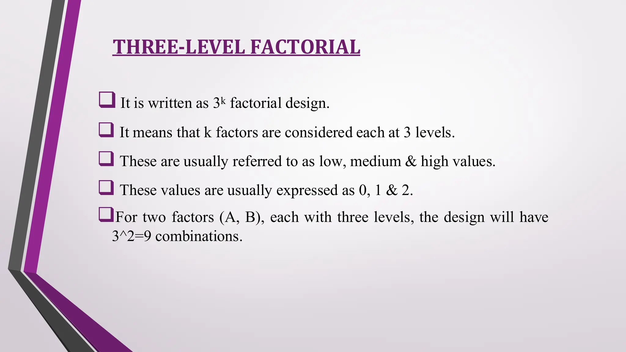 THREE-LEVEL FACTORIAL
❑It is written as 3k factorial design.
❑ It means that k factors are considered each at 3 levels.
❑ These are usually referred to as low, medium & high values.
❑ These values are usually expressed as 0, 1 & 2.
❑For two factors (A, B), each with three levels, the design will have
3^2=9 combinations.
 