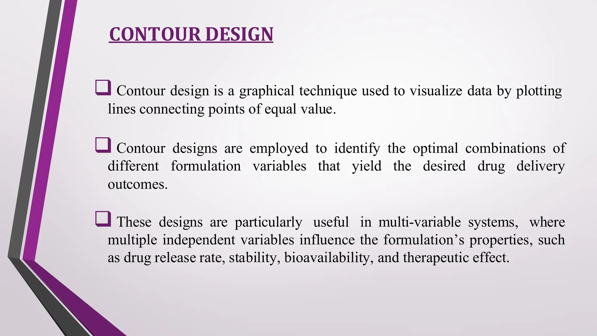 CONTOUR DESIGN
❑ Contour design is a graphical technique used to visualize data by plotting
lines connecting points of equal value.
❑ Contour designs are employed to identify the optimal combinations of
different formulation variables that yield the desired drug delivery
outcomes.
❑ These designs are particularly useful in multi-variable systems, where
multiple independent variables influence the formulation’s properties, such
as drug release rate, stability, bioavailability, and therapeutic effect.
 