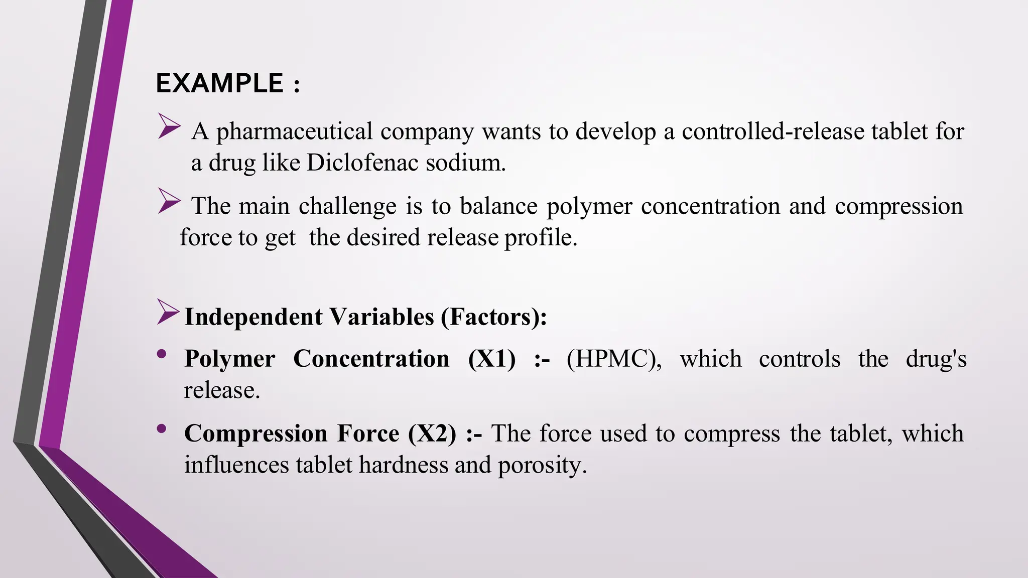 EXAMPLE :
➢ A pharmaceutical company wants to develop a controlled-release tablet for
a drug like Diclofenac sodium.
➢ The main challenge is to balance polymer concentration and compression
force to get the desired release profile.
➢Independent Variables (Factors):
• Polymer Concentration (X1) :- (HPMC), which controls the drug's
release.
• Compression Force (X2) :- The force used to compress the tablet, which
influences tablet hardness and porosity.
 