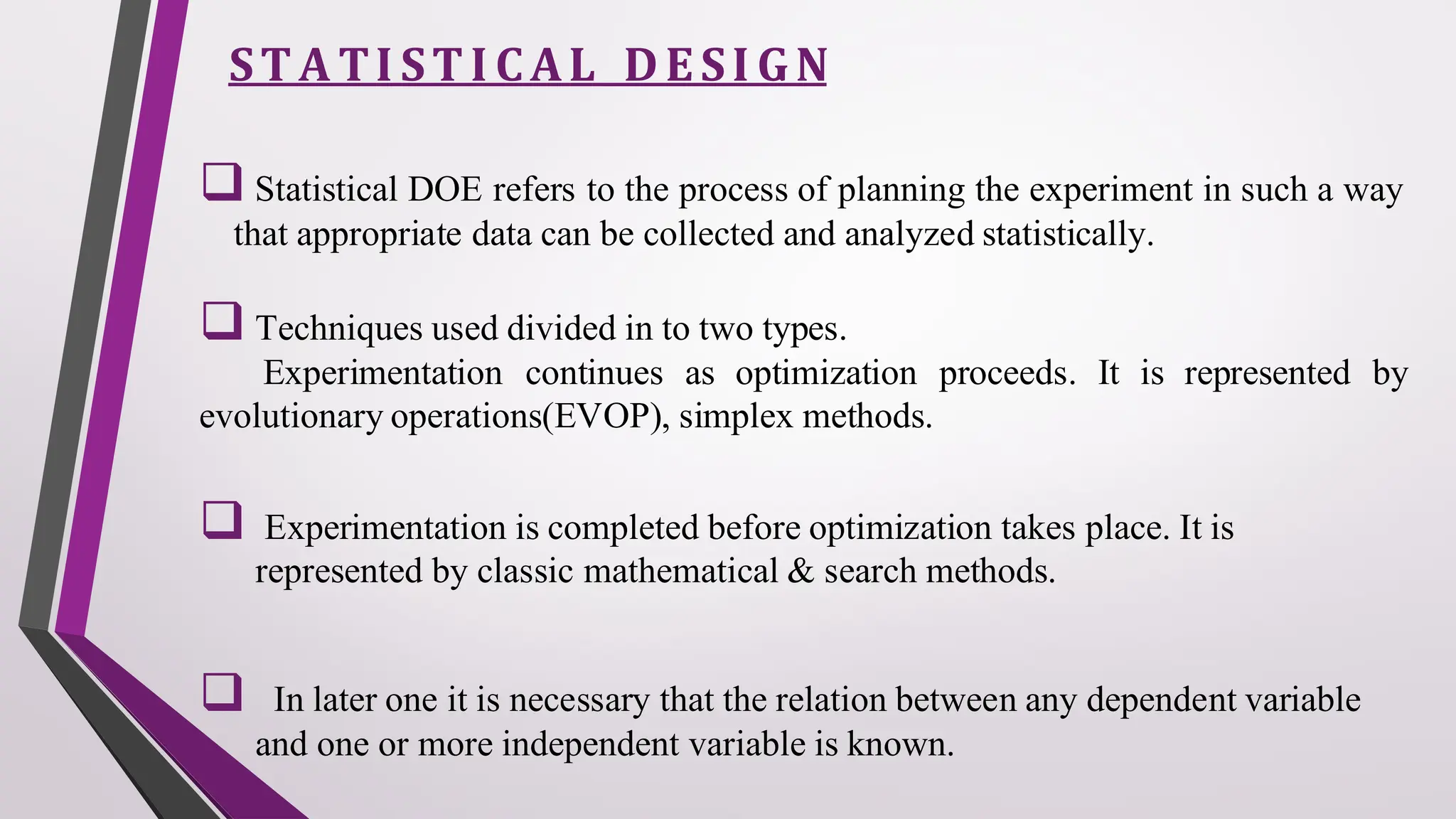 STA TI STI CAL DESI GN
❑ Statistical DOE refers to the process of planning the experiment in such a way
that appropriate data can be collected and analyzed statistically.
❑ Techniques used divided in to two types.
Experimentation continues as optimization proceeds. It is represented by
evolutionary operations(EVOP), simplex methods.
❑ Experimentation is completed before optimization takes place. It is
represented by classic mathematical & search methods.
❑ In later one it is necessary that the relation between any dependent variable
and one or more independent variable is known.
 