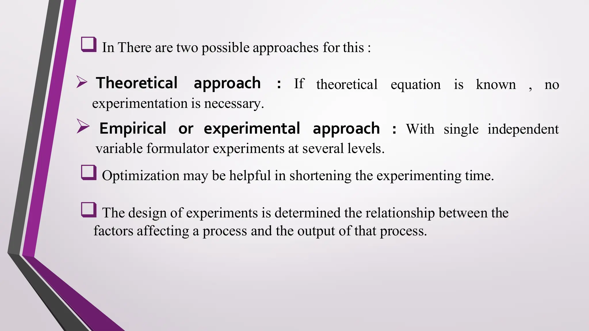 ❑ In There are two possible approaches for this :
➢ Theoretical approach : If theoretical equation is known , no
experimentation is necessary.
➢ Empirical or experimental approach : With single independent
variable formulator experiments at several levels.
❑ Optimization may be helpful in shortening the experimenting time.
❑ The design of experiments is determined the relationship between the
factors affecting a process and the output of that process.
 