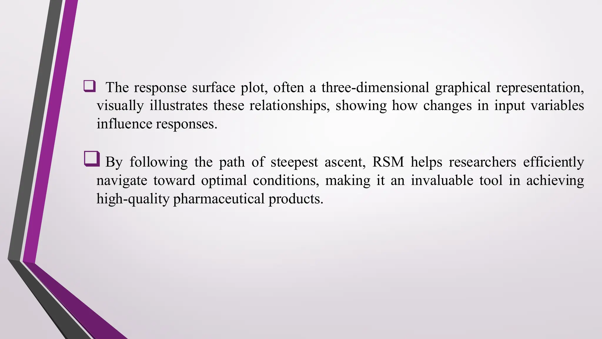 ❑ The response surface plot, often a three-dimensional graphical representation,
visually illustrates these relationships, showing how changes in input variables
influence responses.
❑ By following the path of steepest ascent, RSM helps researchers efficiently
navigate toward optimal conditions, making it an invaluable tool in achieving
high-quality pharmaceutical products.
 