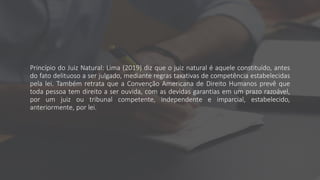 Princípio do Juiz Natural: Lima (2019) diz que o juiz natural é aquele constituído, antes
do fato delituoso a ser julgado, mediante regras taxativas de competência estabelecidas
pela lei. Também retrata que a Convenção Americana de Direito Humanos prevê que
toda pessoa tem direito a ser ouvida, com as devidas garantias em um prazo razoável,
por um juiz ou tribunal competente, independente e imparcial, estabelecido,
anteriormente, por lei.
 