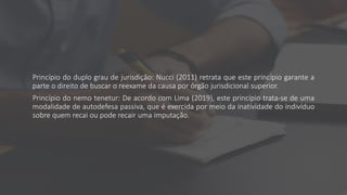 Princípio do duplo grau de jurisdição: Nucci (2011) retrata que este princípio garante a
parte o direito de buscar o reexame da causa por órgão jurisdicional superior.
Princípio do nemo tenetur: De acordo com Lima (2019), este princípio trata-se de uma
modalidade de autodefesa passiva, que é exercida por meio da inatividade do indivíduo
sobre quem recai ou pode recair uma imputação.
 
