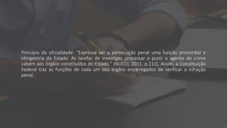 Princípio da oficialidade: “Expressa ser a persecução penal uma função primordial e
obrigatória do Estado. As tarefas de investigar, processar e punir o agente do crime
cabem aos órgãos constituídos do Estado.” (NUCCI, 2011, p.111). Assim, a Constituição
Federal traz as funções de cada um dos órgãos encarregados de verificar a infração
penal.
 