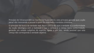Princípio de Intranscendência: Conforme Nucci (2011), este princípio garante que a ação
penal não transcenda a pessoa a quem foi imputado a conduta criminosa.
O princípio da busca da verdade real: Nucci (2011) diz que a verdade é a conformidade
da noção ideológica com a realidade e que a certeza é a crença nesta conformidade,
gerando um estado subjetivo do espírito, ligado a um fato, sendo possível que esta
crença não corresponda à verdade objetiva.
 