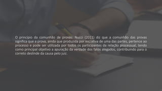 O princípio da comunhão de provas: Nucci (2011) diz que a comunhão das provas
significa que a prova, ainda que produzida por iniciativa de uma das partes, pertence ao
processo e pode ser utilizada por todos os participantes da relação processual, tendo
como principal objetivo a apuração da verdade dos fatos alegados, contribuindo para o
correto deslinde da causa pelo juiz.
 