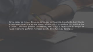 Com o passar do tempo, de acordo com o que conhecemos da evolução da civilização,
as pessoas passaram a se agrupar em um número maior, surgindo de fato a civilização e
o Estado. Com várias pessoas convivendo juntas, surgiu a necessidade da criação de
regras de conduta que foram formadas, a partir de costumes ou da religião.
 