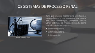OS SISTEMAS DE PROCESSO PENAL
Para que se possa realizar uma investigação,
desenvolvendo o processo-crime que resulta
em uma condenação, podem-se utilizar
vários sistemas. No Processo Penal, há como
regra três sistemas regentes:
• Sistema inquisitivo.
• Sistema acusatório.
• Sistema misto.
Fonte: Pixabay (2020).
 