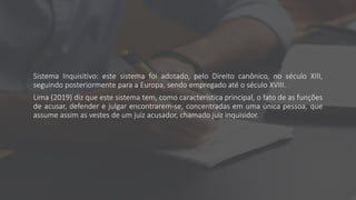 Sistema Inquisitivo: este sistema foi adotado, pelo Direito canônico, no século XIII,
seguindo posteriormente para a Europa, sendo empregado até o século XVIII.
Lima (2019) diz que este sistema tem, como característica principal, o fato de as funções
de acusar, defender e julgar encontrarem-se, concentradas em uma única pessoa, que
assume assim as vestes de um juiz acusador, chamado juiz inquisidor.
 
