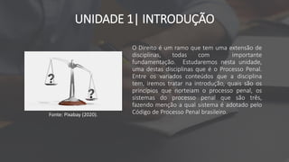 UNIDADE 1| INTRODUÇÃO
O Direito é um ramo que tem uma extensão de
disciplinas, todas com importante
fundamentação. Estudaremos nesta unidade,
uma destas disciplinas que é o Processo Penal.
Entre os variados conteúdos que a disciplina
tem, iremos tratar na introdução, quais são os
princípios que norteiam o processo penal, os
sistemas do processo penal que são três,
fazendo menção a qual sistema é adotado pelo
Código de Processo Penal brasileiro.
Fonte: Pixabay (2020).
 