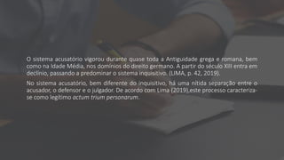 O sistema acusatório vigorou durante quase toda a Antiguidade grega e romana, bem
como na Idade Média, nos domínios do direito germano. A partir do século XIII entra em
declínio, passando a predominar o sistema inquisitivo. (LIMA, p. 42, 2019).
No sistema acusatório, bem diferente do inquisitivo, há uma nítida separação entre o
acusador, o defensor e o julgador. De acordo com Lima (2019),este processo caracteriza-
se como legítimo actum trium personarum.
 