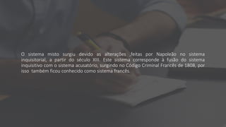 O sistema misto surgiu devido as alterações ,feitas por Napoleão no sistema
inquisitorial, a partir do século XIII. Este sistema corresponde à fusão do sistema
inquisitivo com o sistema acusatório, surgindo no Código Criminal Francês de 1808, por
isso também ficou conhecido como sistema francês.
 