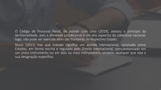 O Código de Processo Penal, de acordo com Lima (2019), adotou o princípio da
territorialidade, pois a atividade jurisdicional é um dos aspectos da soberania nacional,
logo, não pode ser exercida além das fronteiras do respectivo Estado.
Nucci (2011) traz que tratado significa um acordo internacional, concluído entre
Estados, em forma escrita e regulado pelo Direito Internacional, consubstanciado em
um único instrumento ou em dois ou mais instrumentos conexos, qualquer que seja a
sua designação específica.
 