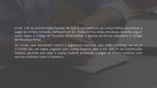 O art. 124 da Constituição Federal diz que é competência da Justiça Militar processar e
julgar os crimes militares, definidos em lei. Desta forma, estes processos deverão seguir,
como regra, o Código de Processo Penal Militar, e apenas de forma subsidiaria o Código
de Processo Penal.
Os crimes que atentarem contra a segurança nacional, que estão previstos na Lei nº
7170/83 são, em regra, julgados pela Justiça Federal, pois o art. 109, IV da Constituição
Federal, garante que cabe à Justiça Federal processar e julgar os crimes políticos com
recurso ordinário para o Supremo.
 