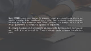 Nucci (2011) aponta que, quando lei especial regular um procedimento diverso do
previsto no Código de Processo Penal, pelo princípio da especialidade, aplica-se àquela e
somente em caráter subsidiário este último. Podemos, por exemplo, citar a Lei de
Drogas que tem rito específico para o processo e julgamento.
O princípio da especialidade diz respeito ao afastamento da incidência da norma geral
com relação à norma especial, isto é, que a norma especial prevalece em relação a
geral.
 