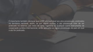 É importante também destacar que o CPP só é aplicável aos atos processuais, praticados
no território nacional, assim, se por algum motivo, o ato processual tiver de ser
praticado no exterior, por meio de carta rogatória ou qualquer outro instrumento de
cooperação jurídica internacional, serão aplicadas as regras processuais do país em que
o ato for praticado.
 