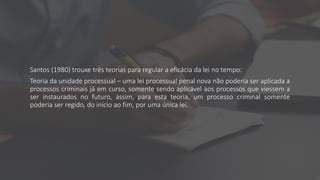 Santos (1980) trouxe três teorias para regular a eficácia da lei no tempo:
Teoria da unidade processual – uma lei processual penal nova não poderia ser aplicada a
processos criminais já em curso, somente sendo aplicável aos processos que viessem a
ser instaurados no futuro, assim, para esta teoria, um processo criminal somente
poderia ser regido, do início ao fim, por uma única lei.
 